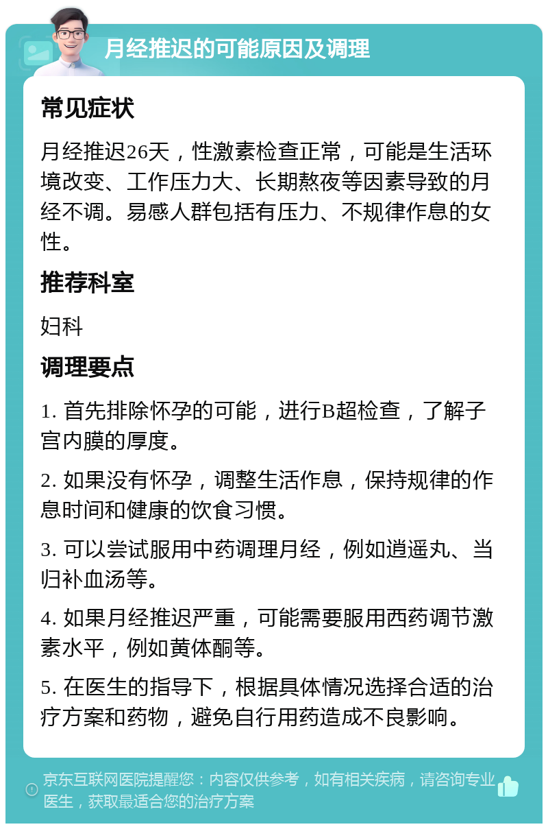 月经推迟的可能原因及调理 常见症状 月经推迟26天，性激素检查正常，可能是生活环境改变、工作压力大、长期熬夜等因素导致的月经不调。易感人群包括有压力、不规律作息的女性。 推荐科室 妇科 调理要点 1. 首先排除怀孕的可能，进行B超检查，了解子宫内膜的厚度。 2. 如果没有怀孕，调整生活作息，保持规律的作息时间和健康的饮食习惯。 3. 可以尝试服用中药调理月经，例如逍遥丸、当归补血汤等。 4. 如果月经推迟严重，可能需要服用西药调节激素水平，例如黄体酮等。 5. 在医生的指导下，根据具体情况选择合适的治疗方案和药物，避免自行用药造成不良影响。