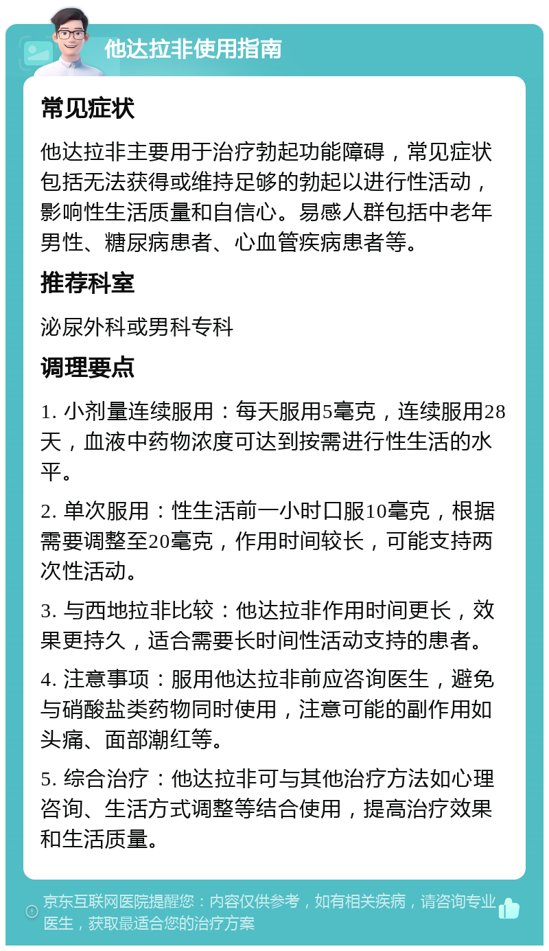 他达拉非使用指南 常见症状 他达拉非主要用于治疗勃起功能障碍，常见症状包括无法获得或维持足够的勃起以进行性活动，影响性生活质量和自信心。易感人群包括中老年男性、糖尿病患者、心血管疾病患者等。 推荐科室 泌尿外科或男科专科 调理要点 1. 小剂量连续服用：每天服用5毫克，连续服用28天，血液中药物浓度可达到按需进行性生活的水平。 2. 单次服用：性生活前一小时口服10毫克，根据需要调整至20毫克，作用时间较长，可能支持两次性活动。 3. 与西地拉非比较：他达拉非作用时间更长，效果更持久，适合需要长时间性活动支持的患者。 4. 注意事项：服用他达拉非前应咨询医生，避免与硝酸盐类药物同时使用，注意可能的副作用如头痛、面部潮红等。 5. 综合治疗：他达拉非可与其他治疗方法如心理咨询、生活方式调整等结合使用，提高治疗效果和生活质量。