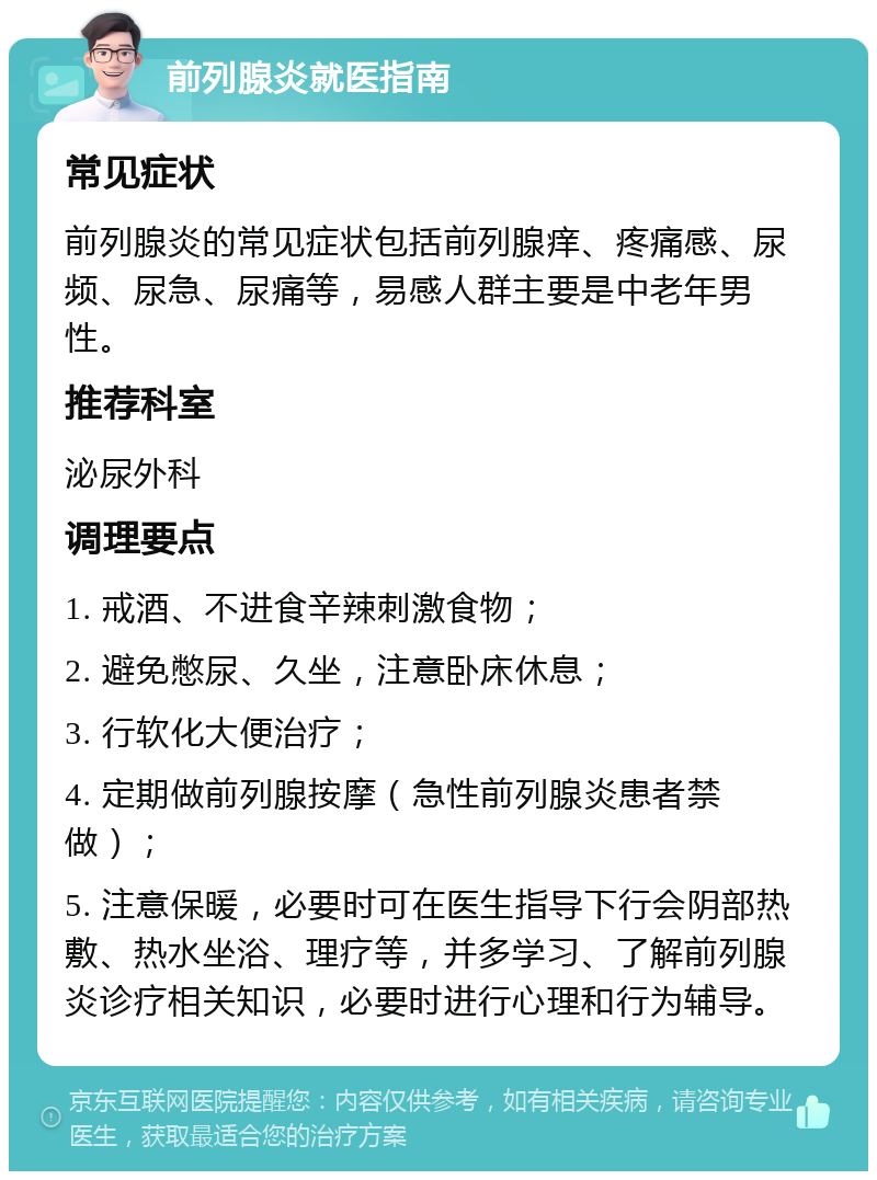 前列腺炎就医指南 常见症状 前列腺炎的常见症状包括前列腺痒、疼痛感、尿频、尿急、尿痛等，易感人群主要是中老年男性。 推荐科室 泌尿外科 调理要点 1. 戒酒、不进食辛辣刺激食物； 2. 避免憋尿、久坐，注意卧床休息； 3. 行软化大便治疗； 4. 定期做前列腺按摩（急性前列腺炎患者禁做）； 5. 注意保暖，必要时可在医生指导下行会阴部热敷、热水坐浴、理疗等，并多学习、了解前列腺炎诊疗相关知识，必要时进行心理和行为辅导。