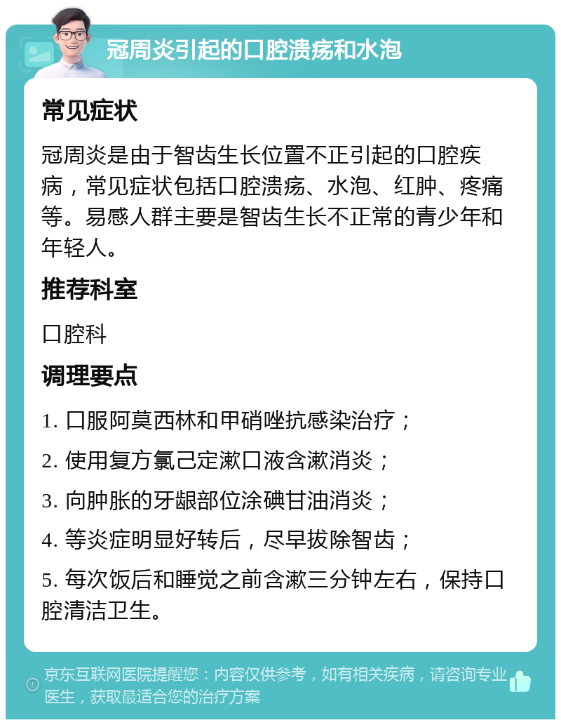 冠周炎引起的口腔溃疡和水泡 常见症状 冠周炎是由于智齿生长位置不正引起的口腔疾病，常见症状包括口腔溃疡、水泡、红肿、疼痛等。易感人群主要是智齿生长不正常的青少年和年轻人。 推荐科室 口腔科 调理要点 1. 口服阿莫西林和甲硝唑抗感染治疗； 2. 使用复方氯己定漱口液含漱消炎； 3. 向肿胀的牙龈部位涂碘甘油消炎； 4. 等炎症明显好转后，尽早拔除智齿； 5. 每次饭后和睡觉之前含漱三分钟左右，保持口腔清洁卫生。