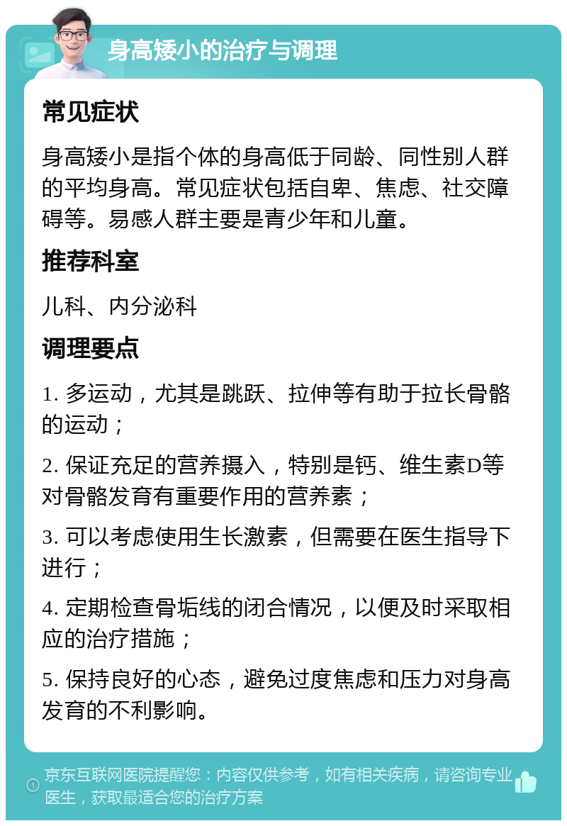 身高矮小的治疗与调理 常见症状 身高矮小是指个体的身高低于同龄、同性别人群的平均身高。常见症状包括自卑、焦虑、社交障碍等。易感人群主要是青少年和儿童。 推荐科室 儿科、内分泌科 调理要点 1. 多运动，尤其是跳跃、拉伸等有助于拉长骨骼的运动； 2. 保证充足的营养摄入，特别是钙、维生素D等对骨骼发育有重要作用的营养素； 3. 可以考虑使用生长激素，但需要在医生指导下进行； 4. 定期检查骨垢线的闭合情况，以便及时采取相应的治疗措施； 5. 保持良好的心态，避免过度焦虑和压力对身高发育的不利影响。