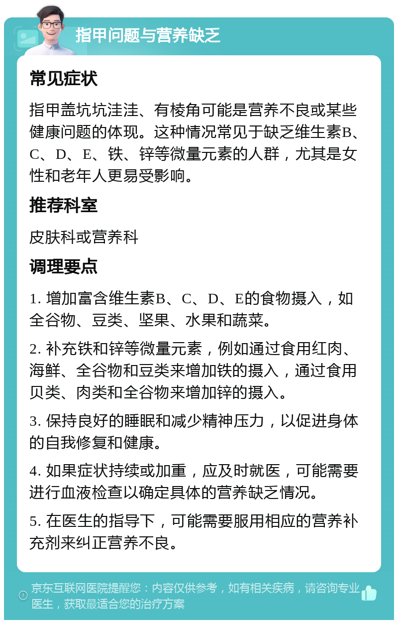 指甲问题与营养缺乏 常见症状 指甲盖坑坑洼洼、有棱角可能是营养不良或某些健康问题的体现。这种情况常见于缺乏维生素B、C、D、E、铁、锌等微量元素的人群，尤其是女性和老年人更易受影响。 推荐科室 皮肤科或营养科 调理要点 1. 增加富含维生素B、C、D、E的食物摄入，如全谷物、豆类、坚果、水果和蔬菜。 2. 补充铁和锌等微量元素，例如通过食用红肉、海鲜、全谷物和豆类来增加铁的摄入，通过食用贝类、肉类和全谷物来增加锌的摄入。 3. 保持良好的睡眠和减少精神压力，以促进身体的自我修复和健康。 4. 如果症状持续或加重，应及时就医，可能需要进行血液检查以确定具体的营养缺乏情况。 5. 在医生的指导下，可能需要服用相应的营养补充剂来纠正营养不良。