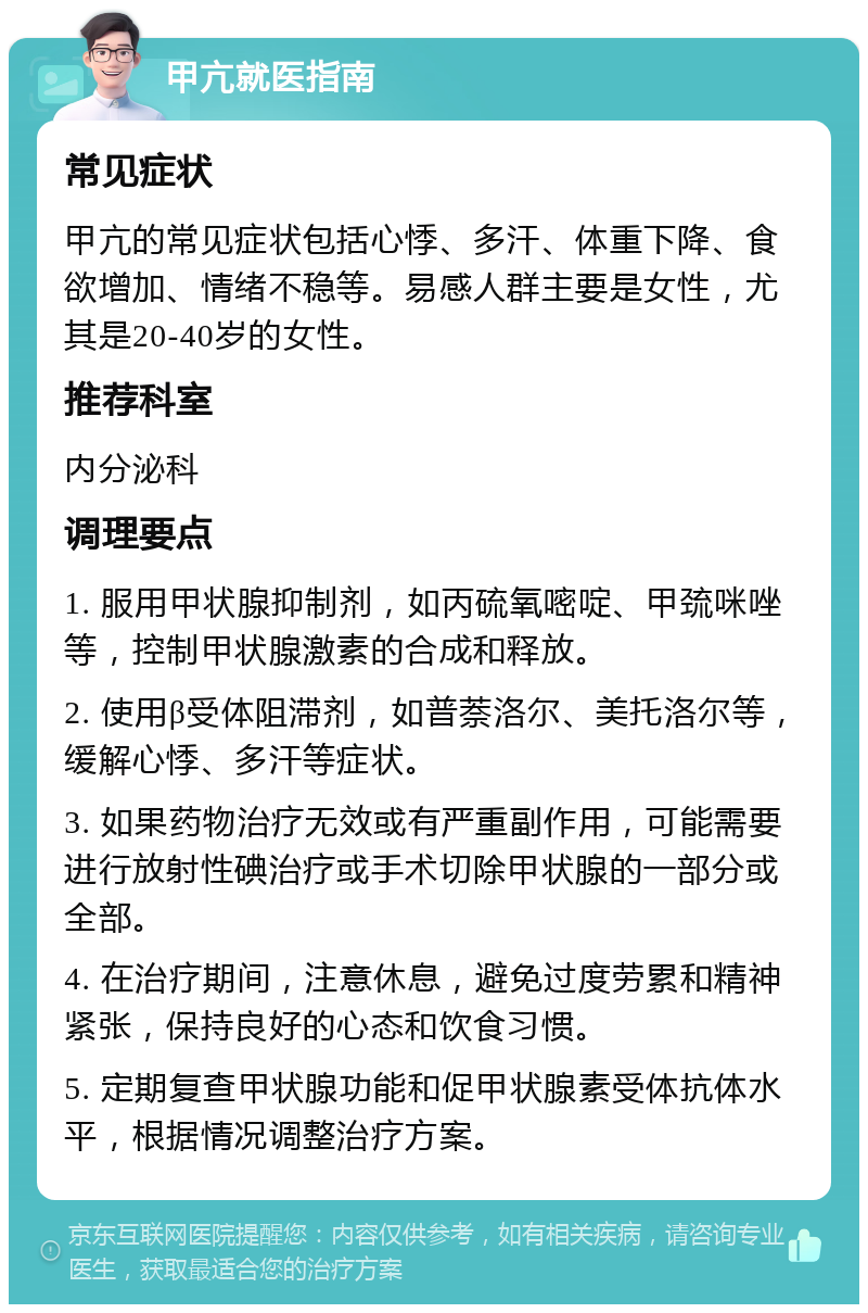 甲亢就医指南 常见症状 甲亢的常见症状包括心悸、多汗、体重下降、食欲增加、情绪不稳等。易感人群主要是女性，尤其是20-40岁的女性。 推荐科室 内分泌科 调理要点 1. 服用甲状腺抑制剂，如丙硫氧嘧啶、甲巯咪唑等，控制甲状腺激素的合成和释放。 2. 使用β受体阻滞剂，如普萘洛尔、美托洛尔等，缓解心悸、多汗等症状。 3. 如果药物治疗无效或有严重副作用，可能需要进行放射性碘治疗或手术切除甲状腺的一部分或全部。 4. 在治疗期间，注意休息，避免过度劳累和精神紧张，保持良好的心态和饮食习惯。 5. 定期复查甲状腺功能和促甲状腺素受体抗体水平，根据情况调整治疗方案。