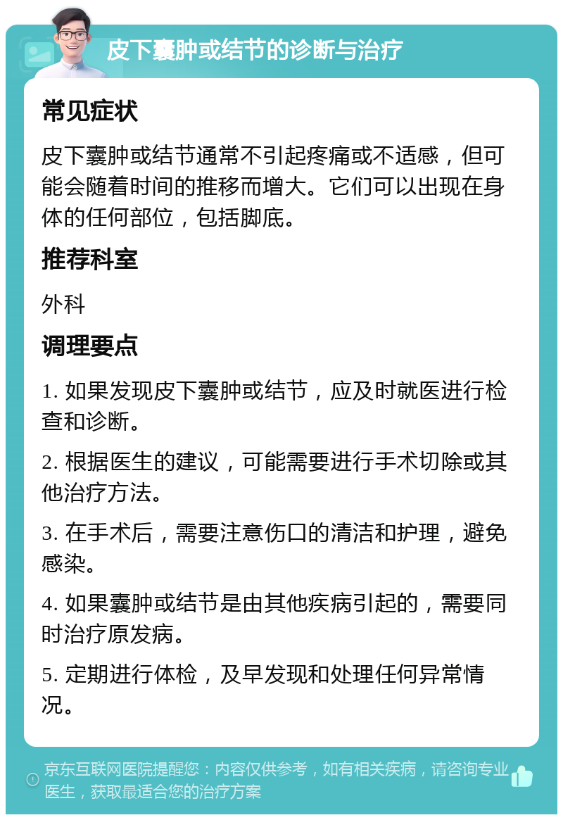 皮下囊肿或结节的诊断与治疗 常见症状 皮下囊肿或结节通常不引起疼痛或不适感，但可能会随着时间的推移而增大。它们可以出现在身体的任何部位，包括脚底。 推荐科室 外科 调理要点 1. 如果发现皮下囊肿或结节，应及时就医进行检查和诊断。 2. 根据医生的建议，可能需要进行手术切除或其他治疗方法。 3. 在手术后，需要注意伤口的清洁和护理，避免感染。 4. 如果囊肿或结节是由其他疾病引起的，需要同时治疗原发病。 5. 定期进行体检，及早发现和处理任何异常情况。