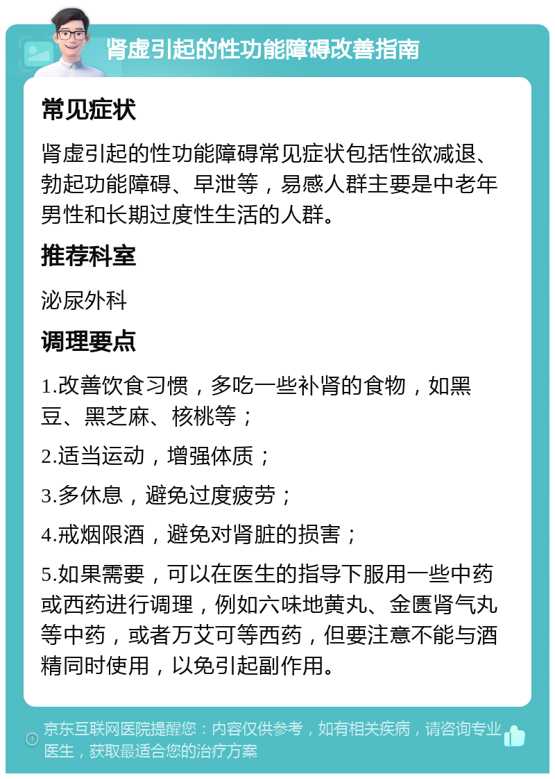 肾虚引起的性功能障碍改善指南 常见症状 肾虚引起的性功能障碍常见症状包括性欲减退、勃起功能障碍、早泄等，易感人群主要是中老年男性和长期过度性生活的人群。 推荐科室 泌尿外科 调理要点 1.改善饮食习惯，多吃一些补肾的食物，如黑豆、黑芝麻、核桃等； 2.适当运动，增强体质； 3.多休息，避免过度疲劳； 4.戒烟限酒，避免对肾脏的损害； 5.如果需要，可以在医生的指导下服用一些中药或西药进行调理，例如六味地黄丸、金匮肾气丸等中药，或者万艾可等西药，但要注意不能与酒精同时使用，以免引起副作用。