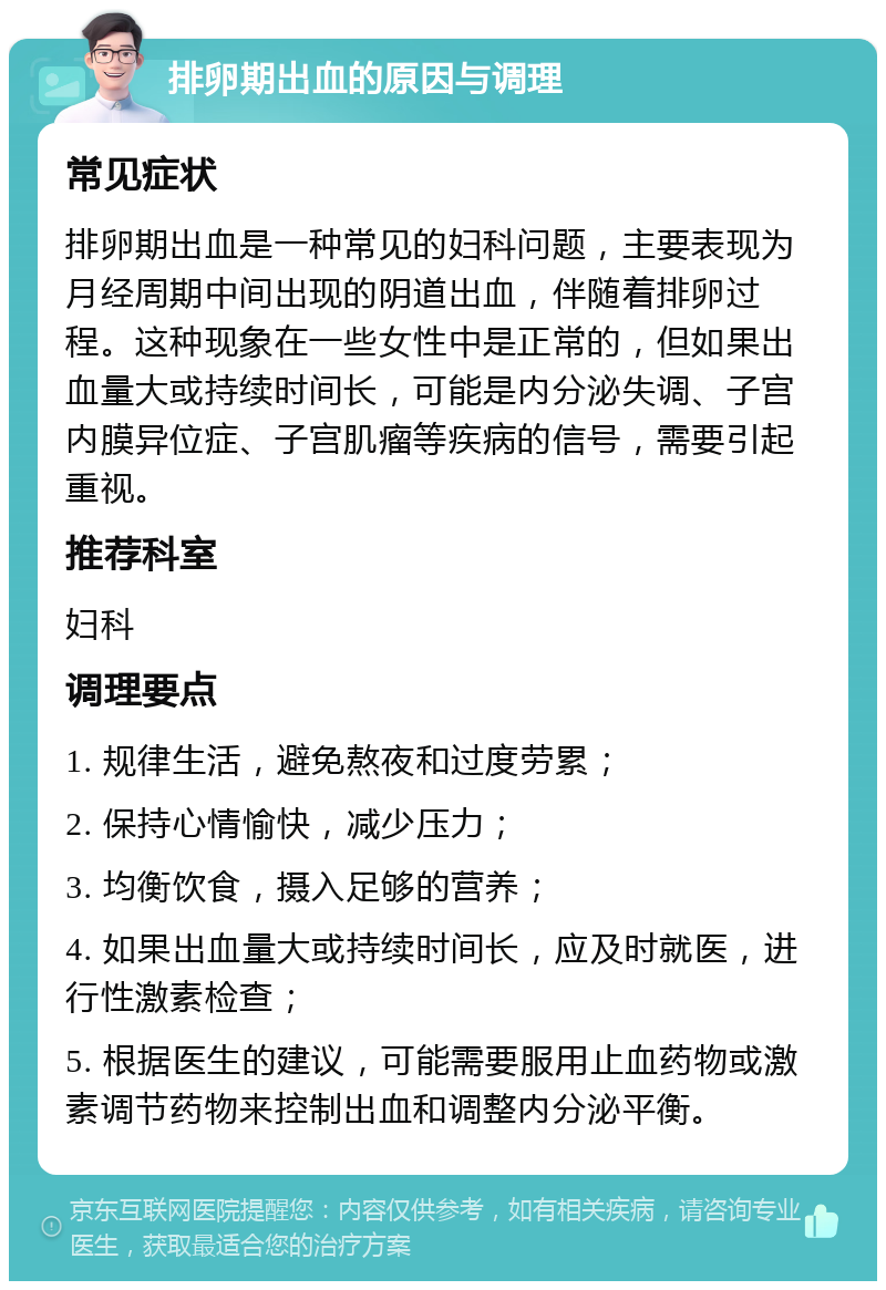 排卵期出血的原因与调理 常见症状 排卵期出血是一种常见的妇科问题，主要表现为月经周期中间出现的阴道出血，伴随着排卵过程。这种现象在一些女性中是正常的，但如果出血量大或持续时间长，可能是内分泌失调、子宫内膜异位症、子宫肌瘤等疾病的信号，需要引起重视。 推荐科室 妇科 调理要点 1. 规律生活，避免熬夜和过度劳累； 2. 保持心情愉快，减少压力； 3. 均衡饮食，摄入足够的营养； 4. 如果出血量大或持续时间长，应及时就医，进行性激素检查； 5. 根据医生的建议，可能需要服用止血药物或激素调节药物来控制出血和调整内分泌平衡。