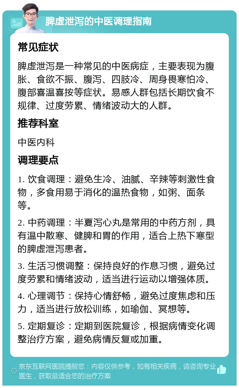 脾虚泄泻的中医调理指南 常见症状 脾虚泄泻是一种常见的中医病症，主要表现为腹胀、食欲不振、腹泻、四肢冷、周身畏寒怕冷、腹部喜温喜按等症状。易感人群包括长期饮食不规律、过度劳累、情绪波动大的人群。 推荐科室 中医内科 调理要点 1. 饮食调理：避免生冷、油腻、辛辣等刺激性食物，多食用易于消化的温热食物，如粥、面条等。 2. 中药调理：半夏泻心丸是常用的中药方剂，具有温中散寒、健脾和胃的作用，适合上热下寒型的脾虚泄泻患者。 3. 生活习惯调整：保持良好的作息习惯，避免过度劳累和情绪波动，适当进行运动以增强体质。 4. 心理调节：保持心情舒畅，避免过度焦虑和压力，适当进行放松训练，如瑜伽、冥想等。 5. 定期复诊：定期到医院复诊，根据病情变化调整治疗方案，避免病情反复或加重。