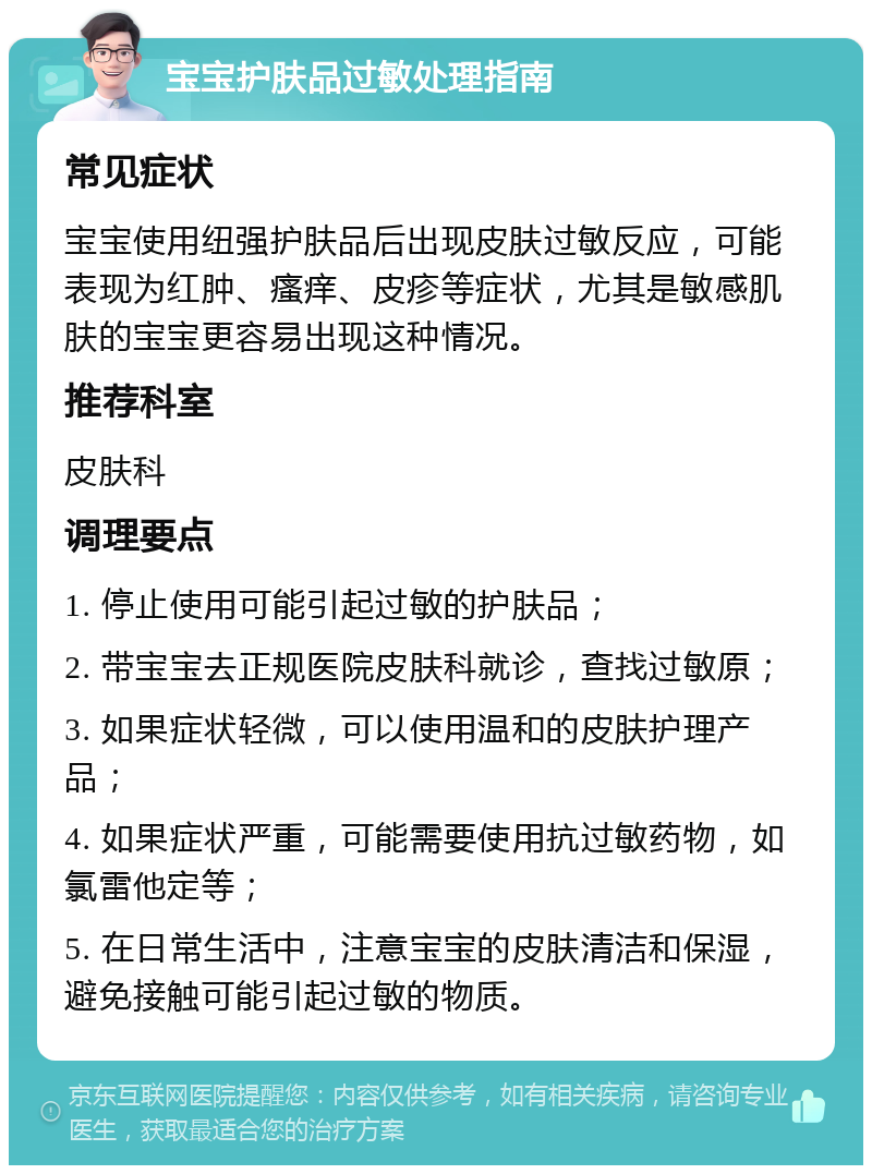 宝宝护肤品过敏处理指南 常见症状 宝宝使用纽强护肤品后出现皮肤过敏反应，可能表现为红肿、瘙痒、皮疹等症状，尤其是敏感肌肤的宝宝更容易出现这种情况。 推荐科室 皮肤科 调理要点 1. 停止使用可能引起过敏的护肤品； 2. 带宝宝去正规医院皮肤科就诊，查找过敏原； 3. 如果症状轻微，可以使用温和的皮肤护理产品； 4. 如果症状严重，可能需要使用抗过敏药物，如氯雷他定等； 5. 在日常生活中，注意宝宝的皮肤清洁和保湿，避免接触可能引起过敏的物质。