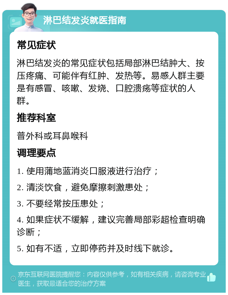 淋巴结发炎就医指南 常见症状 淋巴结发炎的常见症状包括局部淋巴结肿大、按压疼痛、可能伴有红肿、发热等。易感人群主要是有感冒、咳嗽、发烧、口腔溃疡等症状的人群。 推荐科室 普外科或耳鼻喉科 调理要点 1. 使用蒲地蓝消炎口服液进行治疗； 2. 清淡饮食，避免摩擦刺激患处； 3. 不要经常按压患处； 4. 如果症状不缓解，建议完善局部彩超检查明确诊断； 5. 如有不适，立即停药并及时线下就诊。