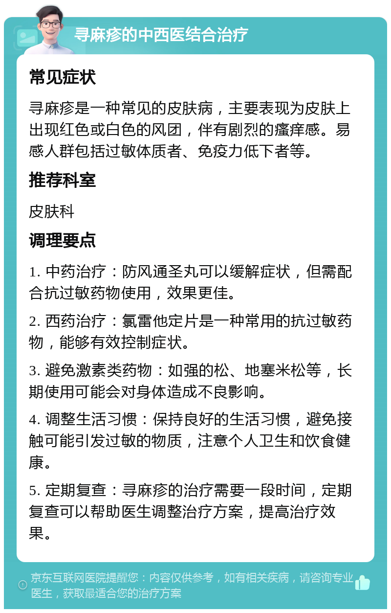 寻麻疹的中西医结合治疗 常见症状 寻麻疹是一种常见的皮肤病，主要表现为皮肤上出现红色或白色的风团，伴有剧烈的瘙痒感。易感人群包括过敏体质者、免疫力低下者等。 推荐科室 皮肤科 调理要点 1. 中药治疗：防风通圣丸可以缓解症状，但需配合抗过敏药物使用，效果更佳。 2. 西药治疗：氯雷他定片是一种常用的抗过敏药物，能够有效控制症状。 3. 避免激素类药物：如强的松、地塞米松等，长期使用可能会对身体造成不良影响。 4. 调整生活习惯：保持良好的生活习惯，避免接触可能引发过敏的物质，注意个人卫生和饮食健康。 5. 定期复查：寻麻疹的治疗需要一段时间，定期复查可以帮助医生调整治疗方案，提高治疗效果。