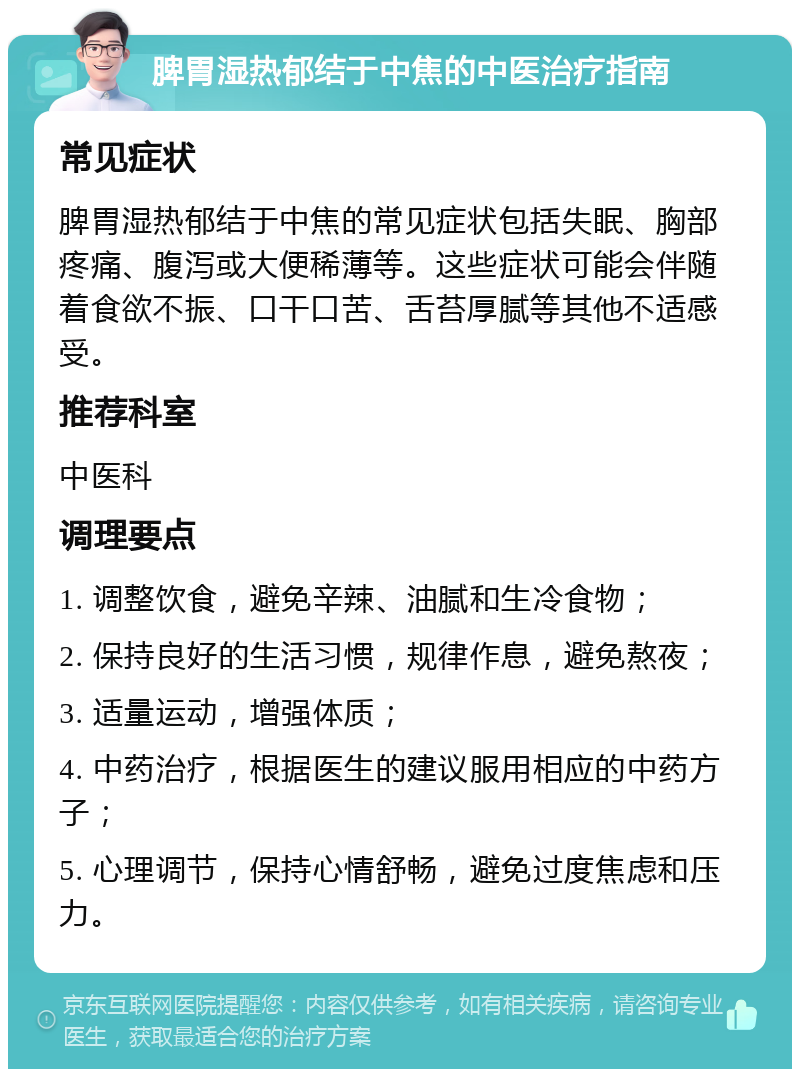 脾胃湿热郁结于中焦的中医治疗指南 常见症状 脾胃湿热郁结于中焦的常见症状包括失眠、胸部疼痛、腹泻或大便稀薄等。这些症状可能会伴随着食欲不振、口干口苦、舌苔厚腻等其他不适感受。 推荐科室 中医科 调理要点 1. 调整饮食，避免辛辣、油腻和生冷食物； 2. 保持良好的生活习惯，规律作息，避免熬夜； 3. 适量运动，增强体质； 4. 中药治疗，根据医生的建议服用相应的中药方子； 5. 心理调节，保持心情舒畅，避免过度焦虑和压力。