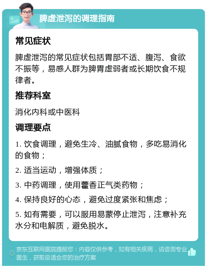 脾虚泄泻的调理指南 常见症状 脾虚泄泻的常见症状包括胃部不适、腹泻、食欲不振等，易感人群为脾胃虚弱者或长期饮食不规律者。 推荐科室 消化内科或中医科 调理要点 1. 饮食调理，避免生冷、油腻食物，多吃易消化的食物； 2. 适当运动，增强体质； 3. 中药调理，使用藿香正气类药物； 4. 保持良好的心态，避免过度紧张和焦虑； 5. 如有需要，可以服用易蒙停止泄泻，注意补充水分和电解质，避免脱水。