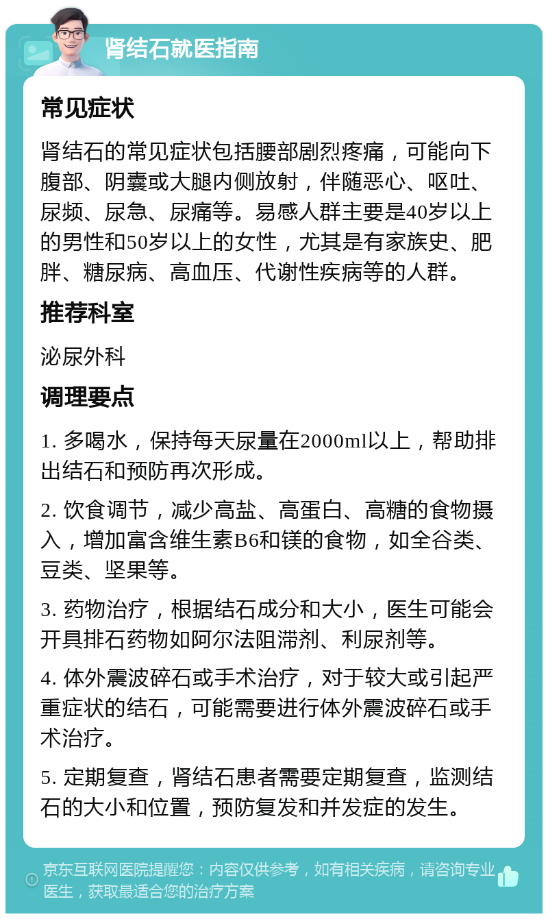 肾结石就医指南 常见症状 肾结石的常见症状包括腰部剧烈疼痛，可能向下腹部、阴囊或大腿内侧放射，伴随恶心、呕吐、尿频、尿急、尿痛等。易感人群主要是40岁以上的男性和50岁以上的女性，尤其是有家族史、肥胖、糖尿病、高血压、代谢性疾病等的人群。 推荐科室 泌尿外科 调理要点 1. 多喝水，保持每天尿量在2000ml以上，帮助排出结石和预防再次形成。 2. 饮食调节，减少高盐、高蛋白、高糖的食物摄入，增加富含维生素B6和镁的食物，如全谷类、豆类、坚果等。 3. 药物治疗，根据结石成分和大小，医生可能会开具排石药物如阿尔法阻滞剂、利尿剂等。 4. 体外震波碎石或手术治疗，对于较大或引起严重症状的结石，可能需要进行体外震波碎石或手术治疗。 5. 定期复查，肾结石患者需要定期复查，监测结石的大小和位置，预防复发和并发症的发生。