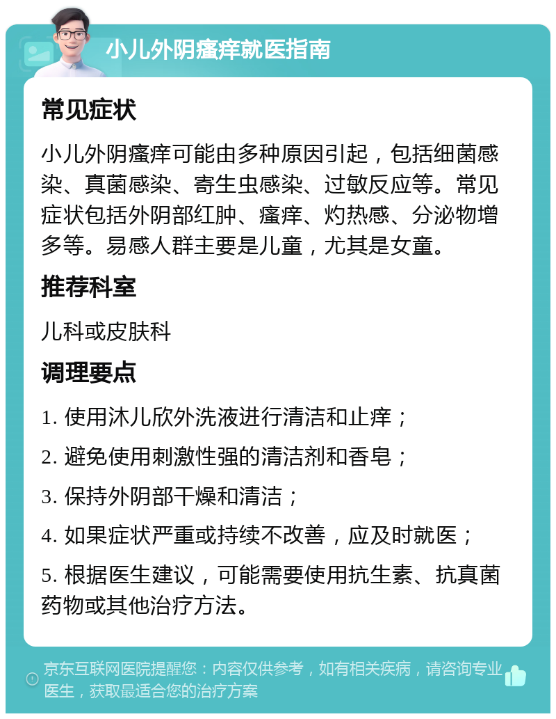 小儿外阴瘙痒就医指南 常见症状 小儿外阴瘙痒可能由多种原因引起，包括细菌感染、真菌感染、寄生虫感染、过敏反应等。常见症状包括外阴部红肿、瘙痒、灼热感、分泌物增多等。易感人群主要是儿童，尤其是女童。 推荐科室 儿科或皮肤科 调理要点 1. 使用沐儿欣外洗液进行清洁和止痒； 2. 避免使用刺激性强的清洁剂和香皂； 3. 保持外阴部干燥和清洁； 4. 如果症状严重或持续不改善，应及时就医； 5. 根据医生建议，可能需要使用抗生素、抗真菌药物或其他治疗方法。