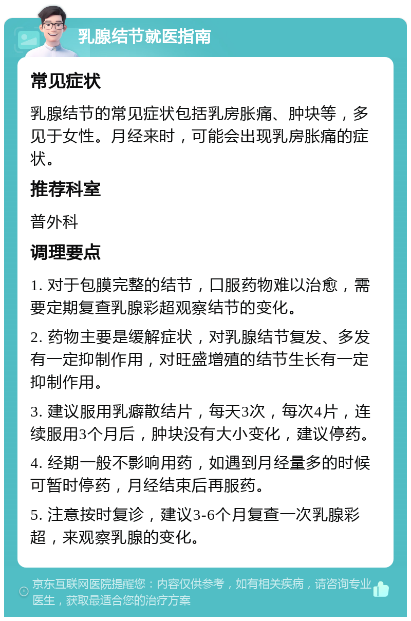 乳腺结节就医指南 常见症状 乳腺结节的常见症状包括乳房胀痛、肿块等，多见于女性。月经来时，可能会出现乳房胀痛的症状。 推荐科室 普外科 调理要点 1. 对于包膜完整的结节，口服药物难以治愈，需要定期复查乳腺彩超观察结节的变化。 2. 药物主要是缓解症状，对乳腺结节复发、多发有一定抑制作用，对旺盛增殖的结节生长有一定抑制作用。 3. 建议服用乳癖散结片，每天3次，每次4片，连续服用3个月后，肿块没有大小变化，建议停药。 4. 经期一般不影响用药，如遇到月经量多的时候可暂时停药，月经结束后再服药。 5. 注意按时复诊，建议3-6个月复查一次乳腺彩超，来观察乳腺的变化。