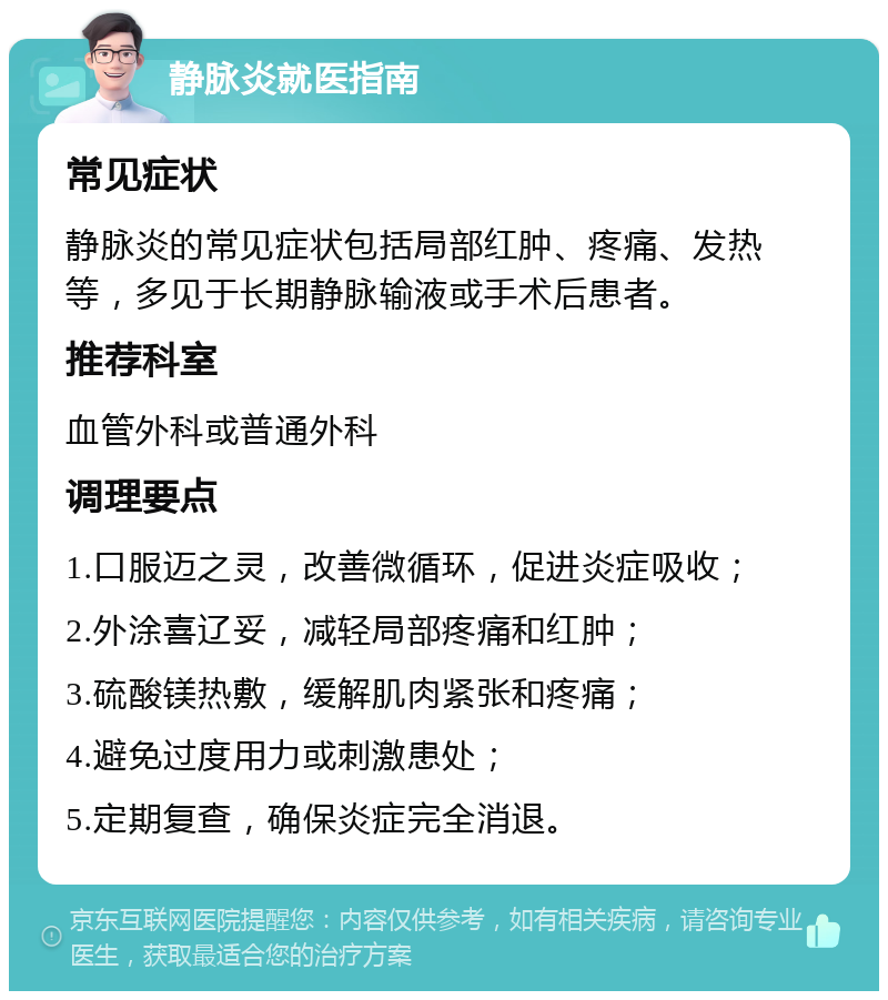 静脉炎就医指南 常见症状 静脉炎的常见症状包括局部红肿、疼痛、发热等，多见于长期静脉输液或手术后患者。 推荐科室 血管外科或普通外科 调理要点 1.口服迈之灵，改善微循环，促进炎症吸收； 2.外涂喜辽妥，减轻局部疼痛和红肿； 3.硫酸镁热敷，缓解肌肉紧张和疼痛； 4.避免过度用力或刺激患处； 5.定期复查，确保炎症完全消退。