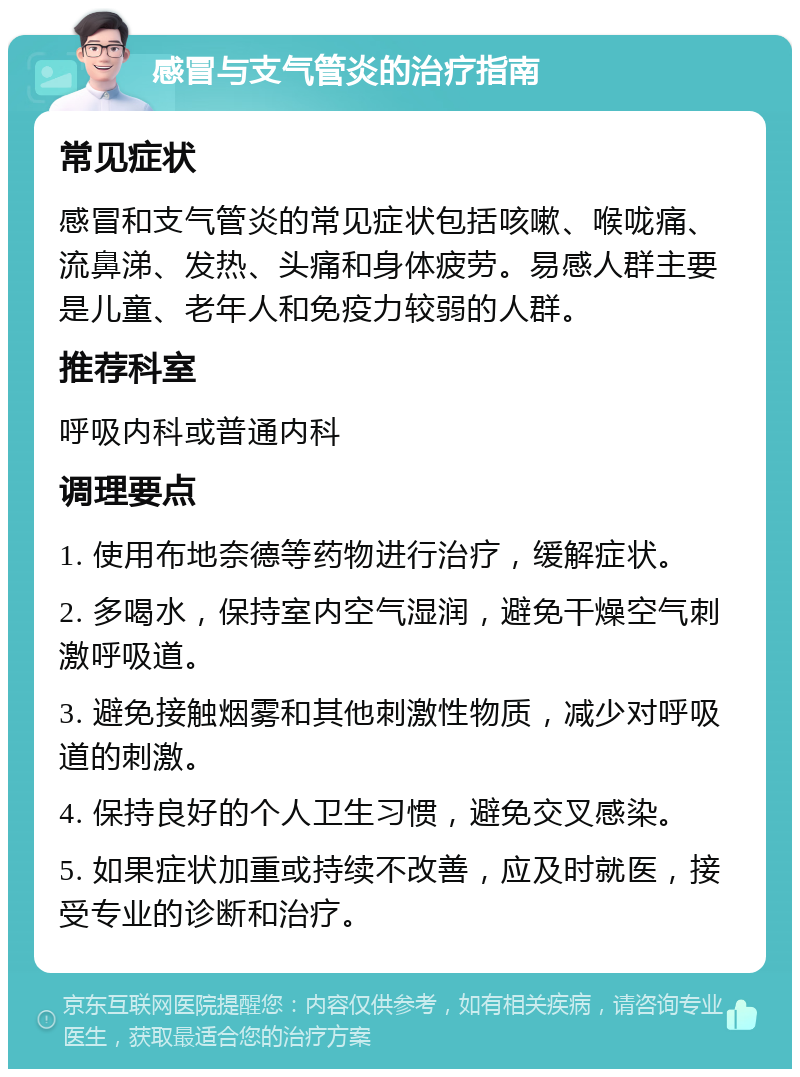 感冒与支气管炎的治疗指南 常见症状 感冒和支气管炎的常见症状包括咳嗽、喉咙痛、流鼻涕、发热、头痛和身体疲劳。易感人群主要是儿童、老年人和免疫力较弱的人群。 推荐科室 呼吸内科或普通内科 调理要点 1. 使用布地奈德等药物进行治疗，缓解症状。 2. 多喝水，保持室内空气湿润，避免干燥空气刺激呼吸道。 3. 避免接触烟雾和其他刺激性物质，减少对呼吸道的刺激。 4. 保持良好的个人卫生习惯，避免交叉感染。 5. 如果症状加重或持续不改善，应及时就医，接受专业的诊断和治疗。