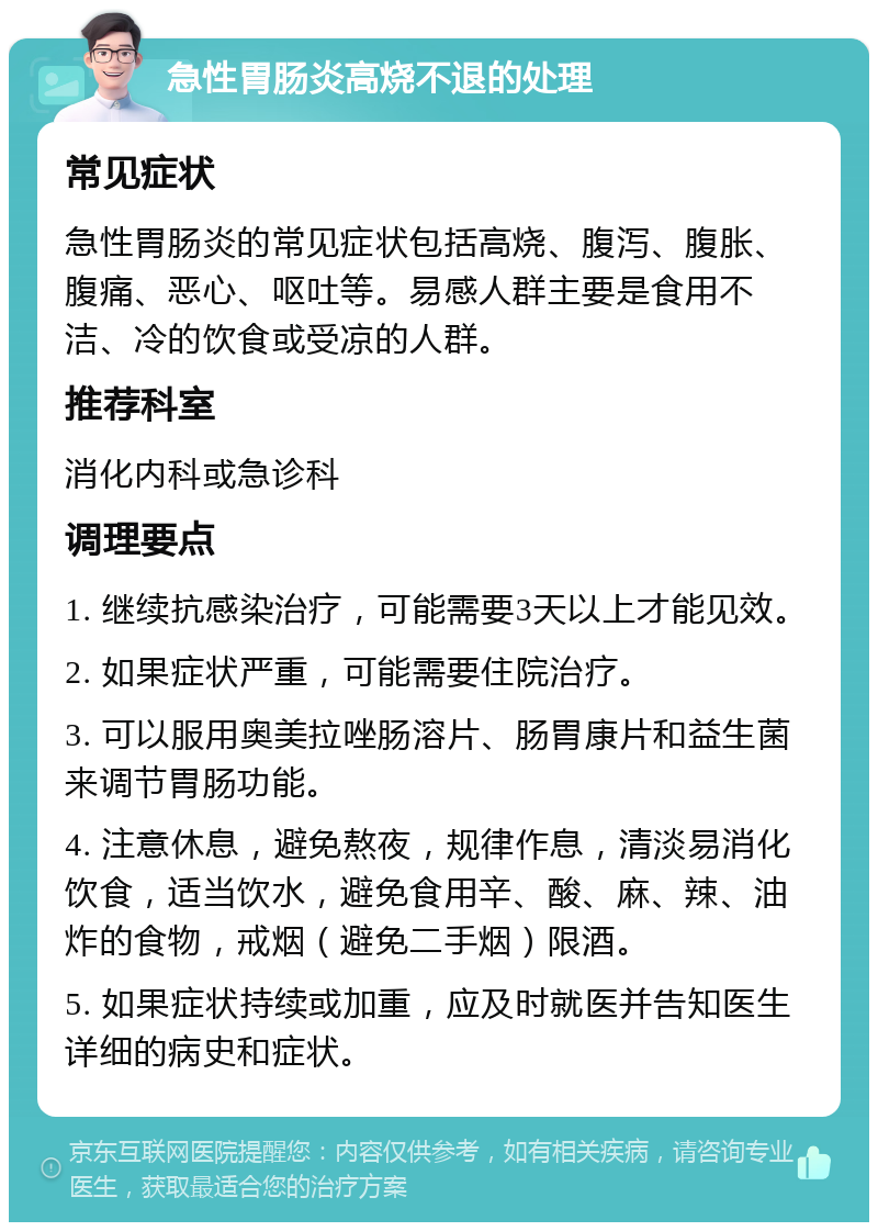 急性胃肠炎高烧不退的处理 常见症状 急性胃肠炎的常见症状包括高烧、腹泻、腹胀、腹痛、恶心、呕吐等。易感人群主要是食用不洁、冷的饮食或受凉的人群。 推荐科室 消化内科或急诊科 调理要点 1. 继续抗感染治疗，可能需要3天以上才能见效。 2. 如果症状严重，可能需要住院治疗。 3. 可以服用奥美拉唑肠溶片、肠胃康片和益生菌来调节胃肠功能。 4. 注意休息，避免熬夜，规律作息，清淡易消化饮食，适当饮水，避免食用辛、酸、麻、辣、油炸的食物，戒烟（避免二手烟）限酒。 5. 如果症状持续或加重，应及时就医并告知医生详细的病史和症状。