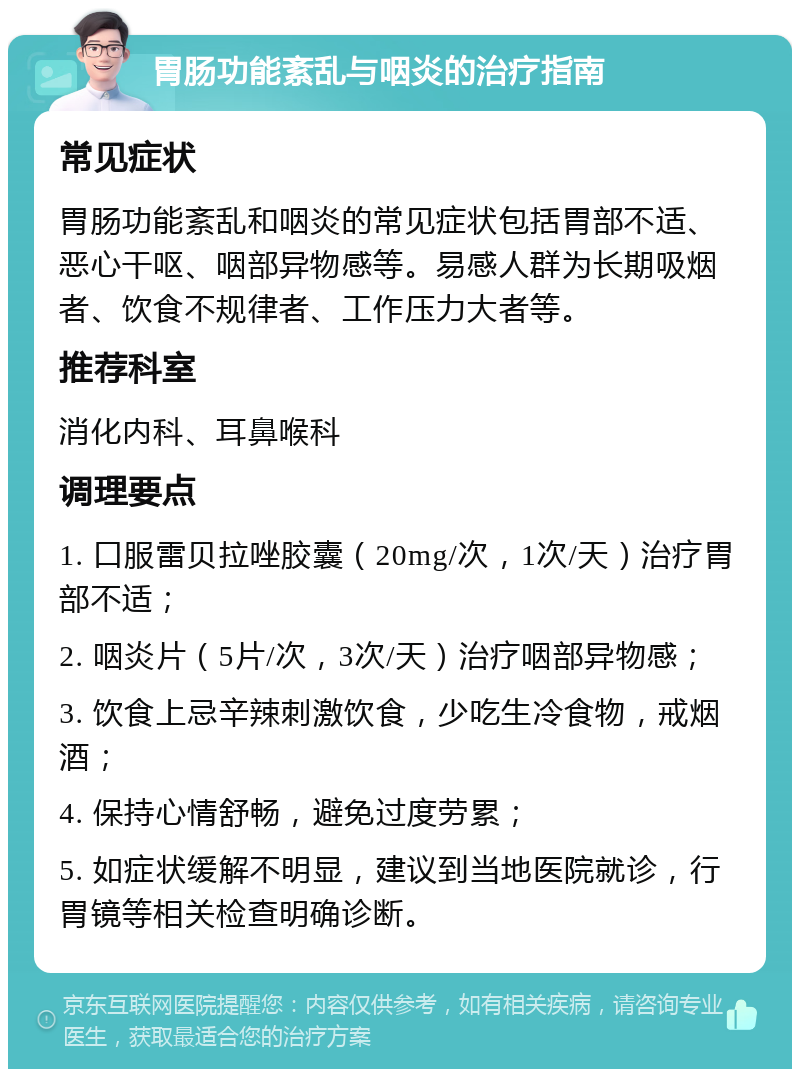 胃肠功能紊乱与咽炎的治疗指南 常见症状 胃肠功能紊乱和咽炎的常见症状包括胃部不适、恶心干呕、咽部异物感等。易感人群为长期吸烟者、饮食不规律者、工作压力大者等。 推荐科室 消化内科、耳鼻喉科 调理要点 1. 口服雷贝拉唑胶囊（20mg/次，1次/天）治疗胃部不适； 2. 咽炎片（5片/次，3次/天）治疗咽部异物感； 3. 饮食上忌辛辣刺激饮食，少吃生冷食物，戒烟酒； 4. 保持心情舒畅，避免过度劳累； 5. 如症状缓解不明显，建议到当地医院就诊，行胃镜等相关检查明确诊断。