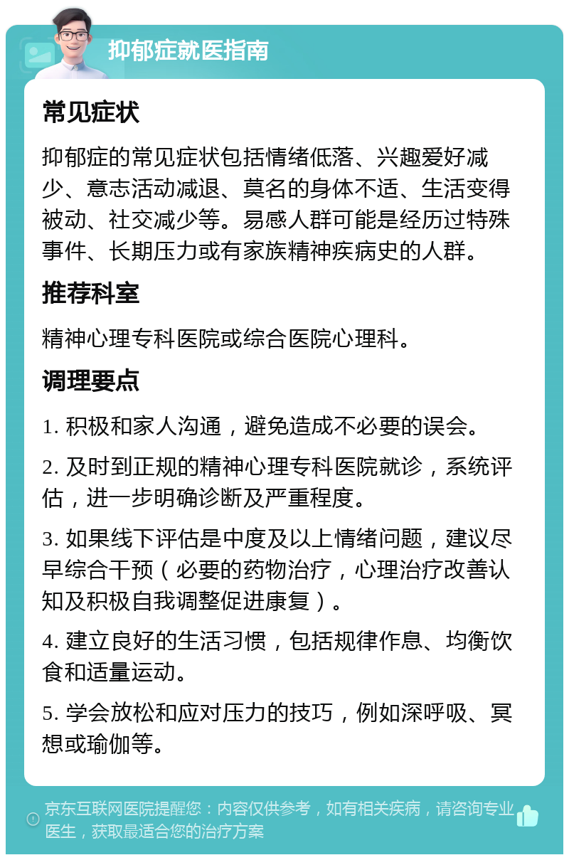 抑郁症就医指南 常见症状 抑郁症的常见症状包括情绪低落、兴趣爱好减少、意志活动减退、莫名的身体不适、生活变得被动、社交减少等。易感人群可能是经历过特殊事件、长期压力或有家族精神疾病史的人群。 推荐科室 精神心理专科医院或综合医院心理科。 调理要点 1. 积极和家人沟通，避免造成不必要的误会。 2. 及时到正规的精神心理专科医院就诊，系统评估，进一步明确诊断及严重程度。 3. 如果线下评估是中度及以上情绪问题，建议尽早综合干预（必要的药物治疗，心理治疗改善认知及积极自我调整促进康复）。 4. 建立良好的生活习惯，包括规律作息、均衡饮食和适量运动。 5. 学会放松和应对压力的技巧，例如深呼吸、冥想或瑜伽等。