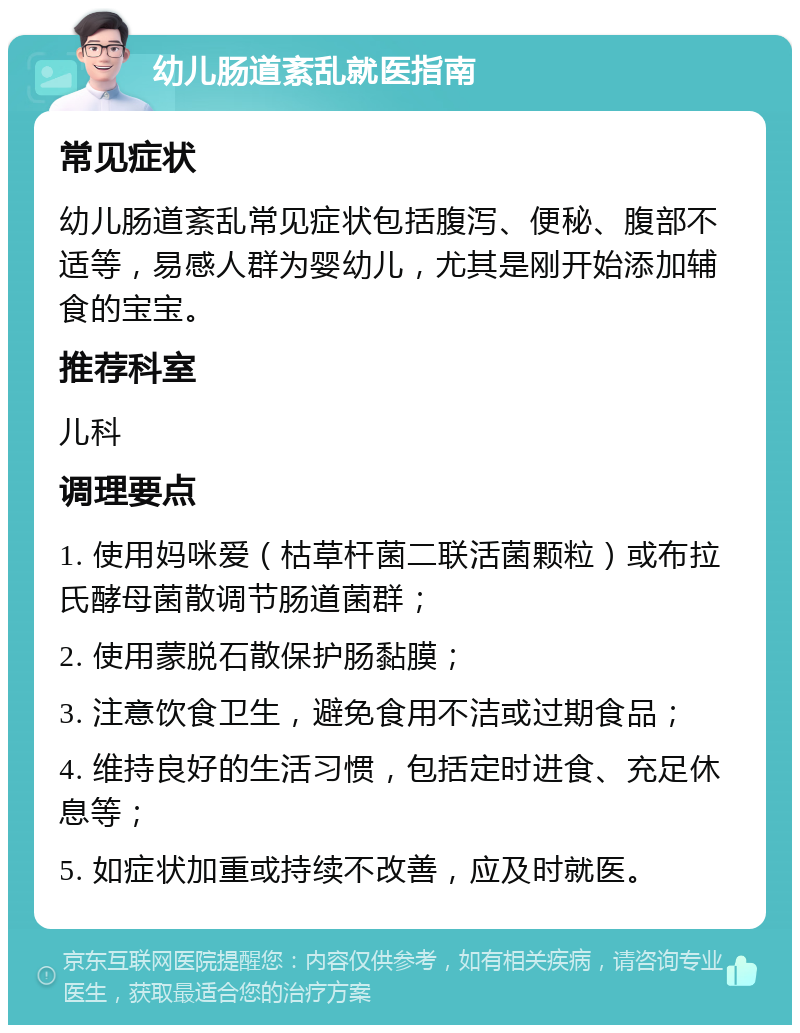 幼儿肠道紊乱就医指南 常见症状 幼儿肠道紊乱常见症状包括腹泻、便秘、腹部不适等，易感人群为婴幼儿，尤其是刚开始添加辅食的宝宝。 推荐科室 儿科 调理要点 1. 使用妈咪爱（枯草杆菌二联活菌颗粒）或布拉氏酵母菌散调节肠道菌群； 2. 使用蒙脱石散保护肠黏膜； 3. 注意饮食卫生，避免食用不洁或过期食品； 4. 维持良好的生活习惯，包括定时进食、充足休息等； 5. 如症状加重或持续不改善，应及时就医。