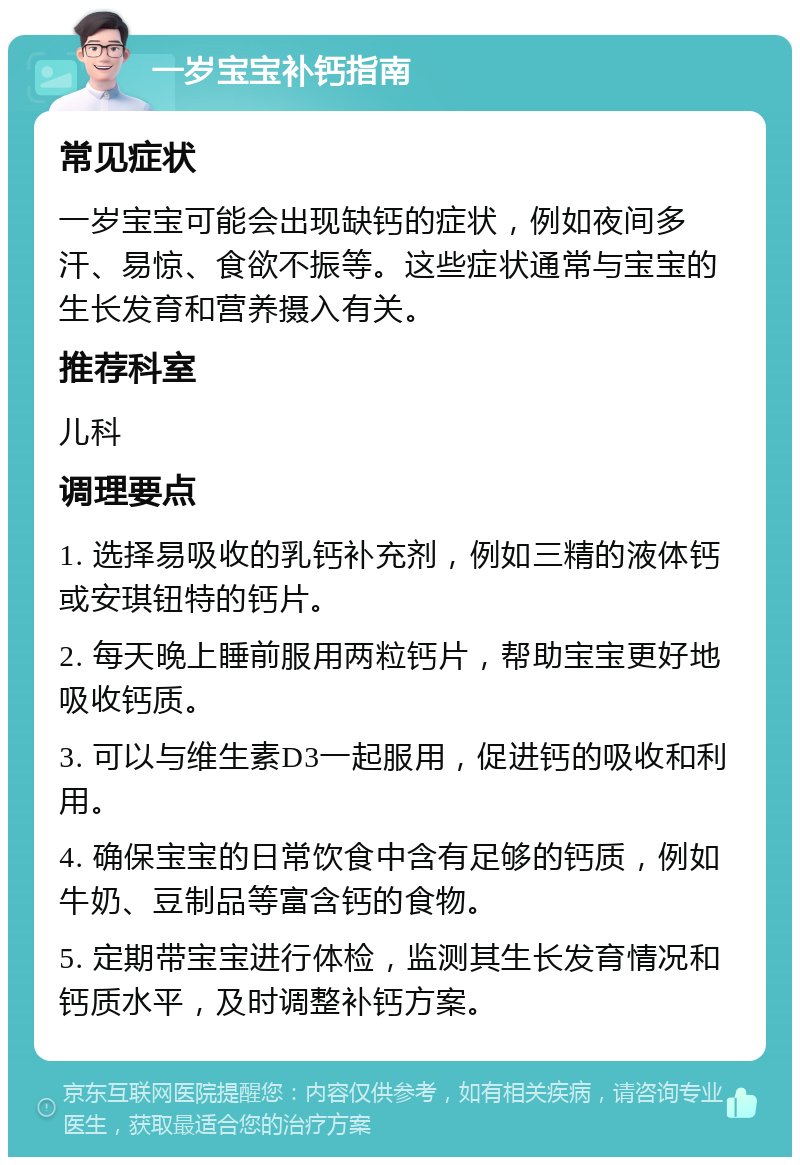 一岁宝宝补钙指南 常见症状 一岁宝宝可能会出现缺钙的症状，例如夜间多汗、易惊、食欲不振等。这些症状通常与宝宝的生长发育和营养摄入有关。 推荐科室 儿科 调理要点 1. 选择易吸收的乳钙补充剂，例如三精的液体钙或安琪钮特的钙片。 2. 每天晚上睡前服用两粒钙片，帮助宝宝更好地吸收钙质。 3. 可以与维生素D3一起服用，促进钙的吸收和利用。 4. 确保宝宝的日常饮食中含有足够的钙质，例如牛奶、豆制品等富含钙的食物。 5. 定期带宝宝进行体检，监测其生长发育情况和钙质水平，及时调整补钙方案。