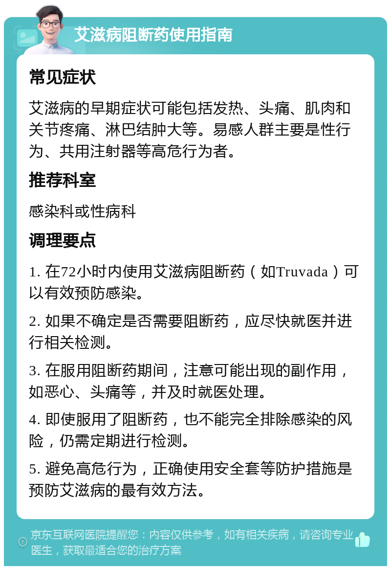 艾滋病阻断药使用指南 常见症状 艾滋病的早期症状可能包括发热、头痛、肌肉和关节疼痛、淋巴结肿大等。易感人群主要是性行为、共用注射器等高危行为者。 推荐科室 感染科或性病科 调理要点 1. 在72小时内使用艾滋病阻断药（如Truvada）可以有效预防感染。 2. 如果不确定是否需要阻断药，应尽快就医并进行相关检测。 3. 在服用阻断药期间，注意可能出现的副作用，如恶心、头痛等，并及时就医处理。 4. 即使服用了阻断药，也不能完全排除感染的风险，仍需定期进行检测。 5. 避免高危行为，正确使用安全套等防护措施是预防艾滋病的最有效方法。