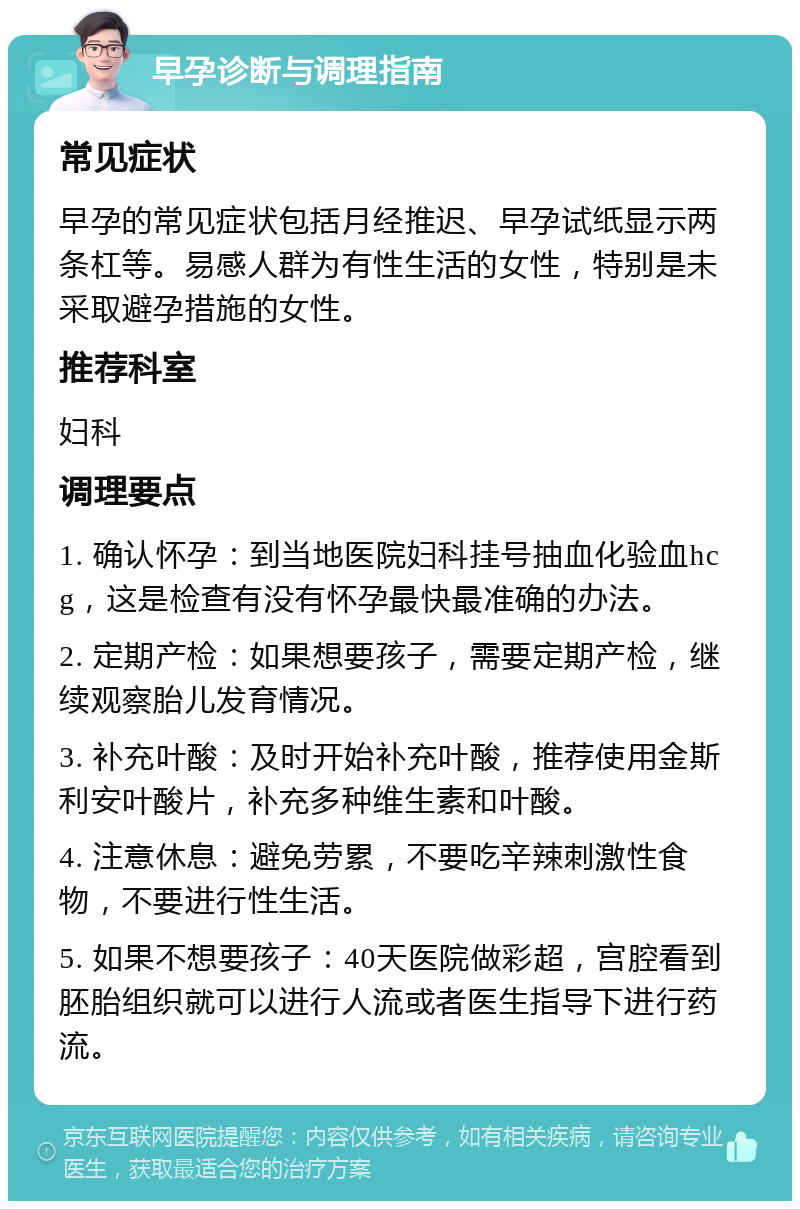 早孕诊断与调理指南 常见症状 早孕的常见症状包括月经推迟、早孕试纸显示两条杠等。易感人群为有性生活的女性，特别是未采取避孕措施的女性。 推荐科室 妇科 调理要点 1. 确认怀孕：到当地医院妇科挂号抽血化验血hcg，这是检查有没有怀孕最快最准确的办法。 2. 定期产检：如果想要孩子，需要定期产检，继续观察胎儿发育情况。 3. 补充叶酸：及时开始补充叶酸，推荐使用金斯利安叶酸片，补充多种维生素和叶酸。 4. 注意休息：避免劳累，不要吃辛辣刺激性食物，不要进行性生活。 5. 如果不想要孩子：40天医院做彩超，宫腔看到胚胎组织就可以进行人流或者医生指导下进行药流。