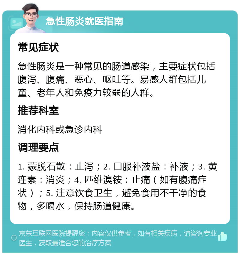 急性肠炎就医指南 常见症状 急性肠炎是一种常见的肠道感染，主要症状包括腹泻、腹痛、恶心、呕吐等。易感人群包括儿童、老年人和免疫力较弱的人群。 推荐科室 消化内科或急诊内科 调理要点 1. 蒙脱石散：止泻；2. 口服补液盐：补液；3. 黄连素：消炎；4. 匹维溴铵：止痛（如有腹痛症状）；5. 注意饮食卫生，避免食用不干净的食物，多喝水，保持肠道健康。