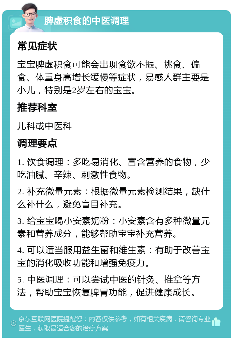 脾虚积食的中医调理 常见症状 宝宝脾虚积食可能会出现食欲不振、挑食、偏食、体重身高增长缓慢等症状，易感人群主要是小儿，特别是2岁左右的宝宝。 推荐科室 儿科或中医科 调理要点 1. 饮食调理：多吃易消化、富含营养的食物，少吃油腻、辛辣、刺激性食物。 2. 补充微量元素：根据微量元素检测结果，缺什么补什么，避免盲目补充。 3. 给宝宝喝小安素奶粉：小安素含有多种微量元素和营养成分，能够帮助宝宝补充营养。 4. 可以适当服用益生菌和维生素：有助于改善宝宝的消化吸收功能和增强免疫力。 5. 中医调理：可以尝试中医的针灸、推拿等方法，帮助宝宝恢复脾胃功能，促进健康成长。