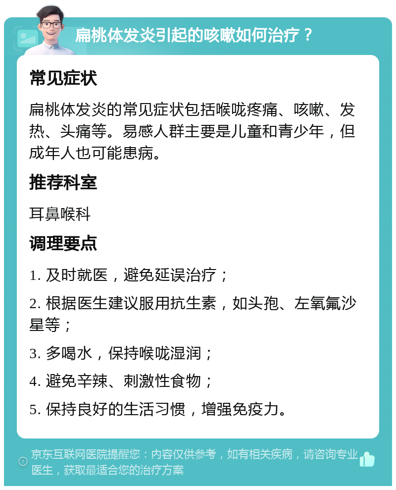 扁桃体发炎引起的咳嗽如何治疗？ 常见症状 扁桃体发炎的常见症状包括喉咙疼痛、咳嗽、发热、头痛等。易感人群主要是儿童和青少年，但成年人也可能患病。 推荐科室 耳鼻喉科 调理要点 1. 及时就医，避免延误治疗； 2. 根据医生建议服用抗生素，如头孢、左氧氟沙星等； 3. 多喝水，保持喉咙湿润； 4. 避免辛辣、刺激性食物； 5. 保持良好的生活习惯，增强免疫力。