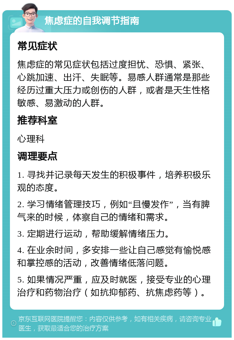 焦虑症的自我调节指南 常见症状 焦虑症的常见症状包括过度担忧、恐惧、紧张、心跳加速、出汗、失眠等。易感人群通常是那些经历过重大压力或创伤的人群，或者是天生性格敏感、易激动的人群。 推荐科室 心理科 调理要点 1. 寻找并记录每天发生的积极事件，培养积极乐观的态度。 2. 学习情绪管理技巧，例如“且慢发作”，当有脾气来的时候，体察自己的情绪和需求。 3. 定期进行运动，帮助缓解情绪压力。 4. 在业余时间，多安排一些让自己感觉有愉悦感和掌控感的活动，改善情绪低落问题。 5. 如果情况严重，应及时就医，接受专业的心理治疗和药物治疗（如抗抑郁药、抗焦虑药等）。