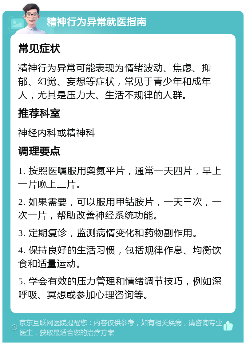 精神行为异常就医指南 常见症状 精神行为异常可能表现为情绪波动、焦虑、抑郁、幻觉、妄想等症状，常见于青少年和成年人，尤其是压力大、生活不规律的人群。 推荐科室 神经内科或精神科 调理要点 1. 按照医嘱服用奥氮平片，通常一天四片，早上一片晚上三片。 2. 如果需要，可以服用甲钴胺片，一天三次，一次一片，帮助改善神经系统功能。 3. 定期复诊，监测病情变化和药物副作用。 4. 保持良好的生活习惯，包括规律作息、均衡饮食和适量运动。 5. 学会有效的压力管理和情绪调节技巧，例如深呼吸、冥想或参加心理咨询等。