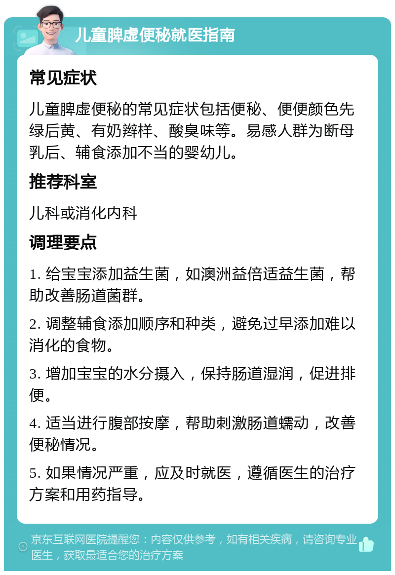 儿童脾虚便秘就医指南 常见症状 儿童脾虚便秘的常见症状包括便秘、便便颜色先绿后黄、有奶辫样、酸臭味等。易感人群为断母乳后、辅食添加不当的婴幼儿。 推荐科室 儿科或消化内科 调理要点 1. 给宝宝添加益生菌，如澳洲益倍适益生菌，帮助改善肠道菌群。 2. 调整辅食添加顺序和种类，避免过早添加难以消化的食物。 3. 增加宝宝的水分摄入，保持肠道湿润，促进排便。 4. 适当进行腹部按摩，帮助刺激肠道蠕动，改善便秘情况。 5. 如果情况严重，应及时就医，遵循医生的治疗方案和用药指导。