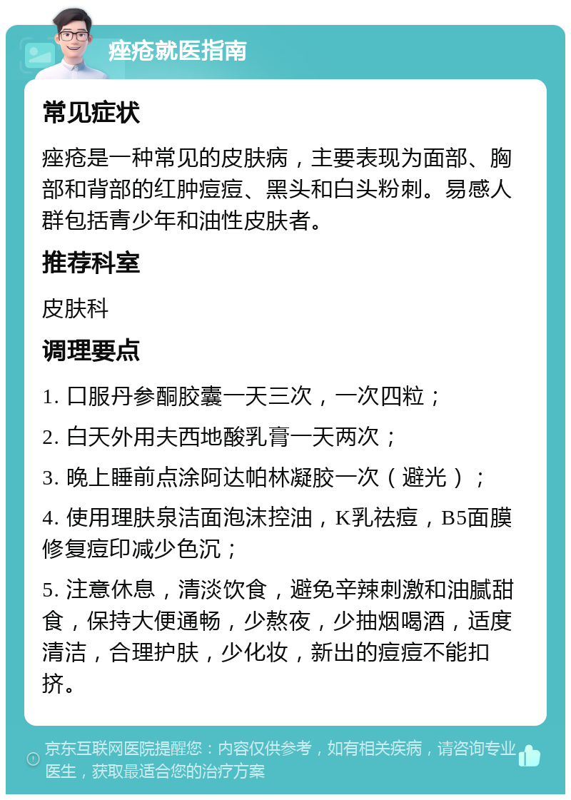 痤疮就医指南 常见症状 痤疮是一种常见的皮肤病，主要表现为面部、胸部和背部的红肿痘痘、黑头和白头粉刺。易感人群包括青少年和油性皮肤者。 推荐科室 皮肤科 调理要点 1. 口服丹参酮胶囊一天三次，一次四粒； 2. 白天外用夫西地酸乳膏一天两次； 3. 晚上睡前点涂阿达帕林凝胶一次（避光）； 4. 使用理肤泉洁面泡沫控油，K乳祛痘，B5面膜修复痘印减少色沉； 5. 注意休息，清淡饮食，避免辛辣刺激和油腻甜食，保持大便通畅，少熬夜，少抽烟喝酒，适度清洁，合理护肤，少化妆，新出的痘痘不能扣挤。