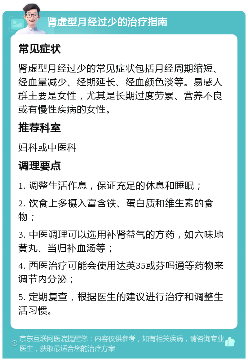 肾虚型月经过少的治疗指南 常见症状 肾虚型月经过少的常见症状包括月经周期缩短、经血量减少、经期延长、经血颜色淡等。易感人群主要是女性，尤其是长期过度劳累、营养不良或有慢性疾病的女性。 推荐科室 妇科或中医科 调理要点 1. 调整生活作息，保证充足的休息和睡眠； 2. 饮食上多摄入富含铁、蛋白质和维生素的食物； 3. 中医调理可以选用补肾益气的方药，如六味地黄丸、当归补血汤等； 4. 西医治疗可能会使用达英35或芬吗通等药物来调节内分泌； 5. 定期复查，根据医生的建议进行治疗和调整生活习惯。