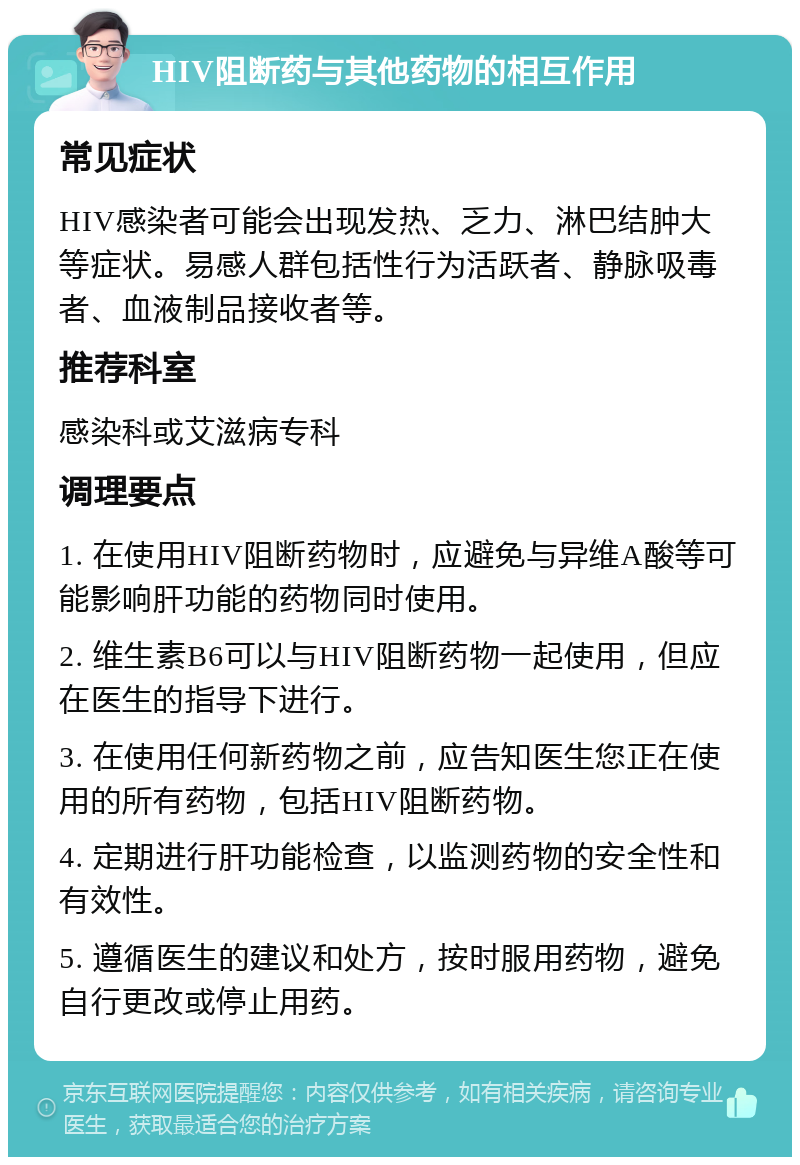 HIV阻断药与其他药物的相互作用 常见症状 HIV感染者可能会出现发热、乏力、淋巴结肿大等症状。易感人群包括性行为活跃者、静脉吸毒者、血液制品接收者等。 推荐科室 感染科或艾滋病专科 调理要点 1. 在使用HIV阻断药物时，应避免与异维A酸等可能影响肝功能的药物同时使用。 2. 维生素B6可以与HIV阻断药物一起使用，但应在医生的指导下进行。 3. 在使用任何新药物之前，应告知医生您正在使用的所有药物，包括HIV阻断药物。 4. 定期进行肝功能检查，以监测药物的安全性和有效性。 5. 遵循医生的建议和处方，按时服用药物，避免自行更改或停止用药。