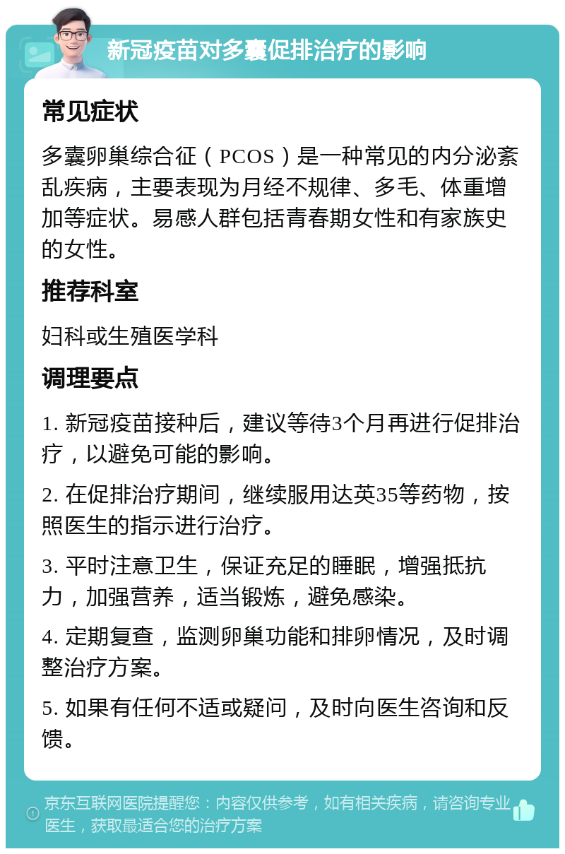 新冠疫苗对多囊促排治疗的影响 常见症状 多囊卵巢综合征（PCOS）是一种常见的内分泌紊乱疾病，主要表现为月经不规律、多毛、体重增加等症状。易感人群包括青春期女性和有家族史的女性。 推荐科室 妇科或生殖医学科 调理要点 1. 新冠疫苗接种后，建议等待3个月再进行促排治疗，以避免可能的影响。 2. 在促排治疗期间，继续服用达英35等药物，按照医生的指示进行治疗。 3. 平时注意卫生，保证充足的睡眠，增强抵抗力，加强营养，适当锻炼，避免感染。 4. 定期复查，监测卵巢功能和排卵情况，及时调整治疗方案。 5. 如果有任何不适或疑问，及时向医生咨询和反馈。