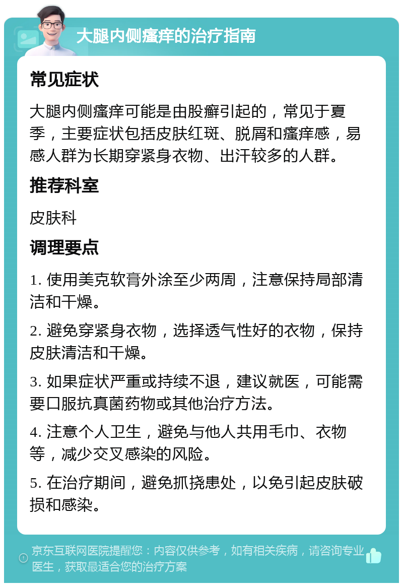 大腿内侧瘙痒的治疗指南 常见症状 大腿内侧瘙痒可能是由股癣引起的，常见于夏季，主要症状包括皮肤红斑、脱屑和瘙痒感，易感人群为长期穿紧身衣物、出汗较多的人群。 推荐科室 皮肤科 调理要点 1. 使用美克软膏外涂至少两周，注意保持局部清洁和干燥。 2. 避免穿紧身衣物，选择透气性好的衣物，保持皮肤清洁和干燥。 3. 如果症状严重或持续不退，建议就医，可能需要口服抗真菌药物或其他治疗方法。 4. 注意个人卫生，避免与他人共用毛巾、衣物等，减少交叉感染的风险。 5. 在治疗期间，避免抓挠患处，以免引起皮肤破损和感染。