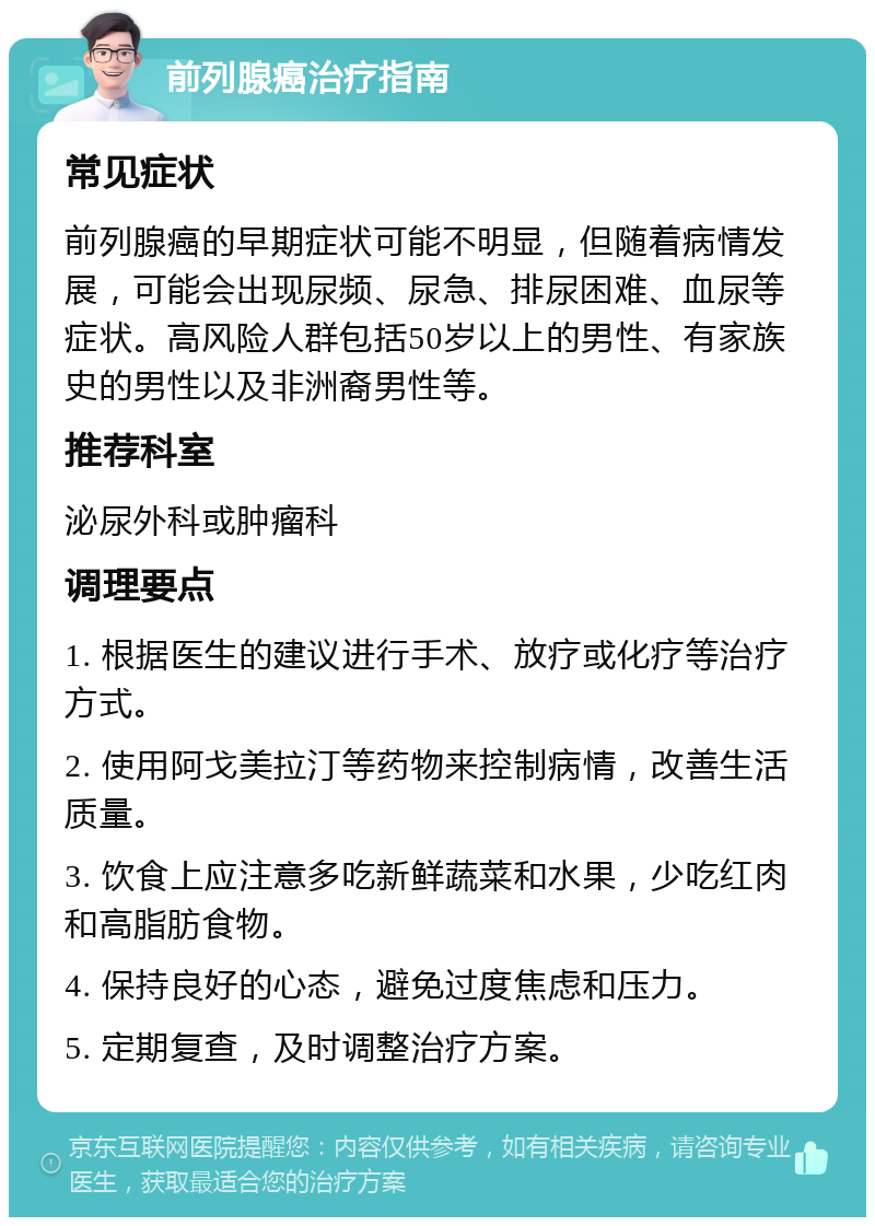 前列腺癌治疗指南 常见症状 前列腺癌的早期症状可能不明显，但随着病情发展，可能会出现尿频、尿急、排尿困难、血尿等症状。高风险人群包括50岁以上的男性、有家族史的男性以及非洲裔男性等。 推荐科室 泌尿外科或肿瘤科 调理要点 1. 根据医生的建议进行手术、放疗或化疗等治疗方式。 2. 使用阿戈美拉汀等药物来控制病情，改善生活质量。 3. 饮食上应注意多吃新鲜蔬菜和水果，少吃红肉和高脂肪食物。 4. 保持良好的心态，避免过度焦虑和压力。 5. 定期复查，及时调整治疗方案。