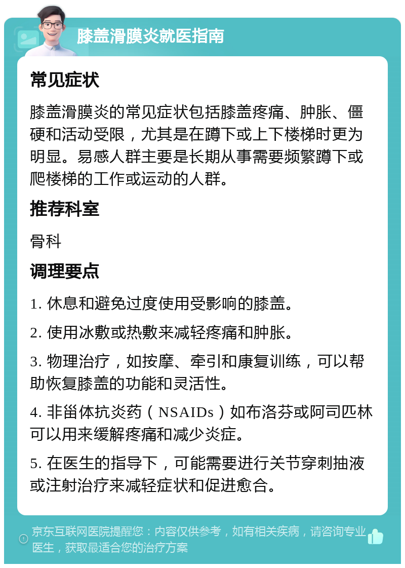 膝盖滑膜炎就医指南 常见症状 膝盖滑膜炎的常见症状包括膝盖疼痛、肿胀、僵硬和活动受限，尤其是在蹲下或上下楼梯时更为明显。易感人群主要是长期从事需要频繁蹲下或爬楼梯的工作或运动的人群。 推荐科室 骨科 调理要点 1. 休息和避免过度使用受影响的膝盖。 2. 使用冰敷或热敷来减轻疼痛和肿胀。 3. 物理治疗，如按摩、牵引和康复训练，可以帮助恢复膝盖的功能和灵活性。 4. 非甾体抗炎药（NSAIDs）如布洛芬或阿司匹林可以用来缓解疼痛和减少炎症。 5. 在医生的指导下，可能需要进行关节穿刺抽液或注射治疗来减轻症状和促进愈合。