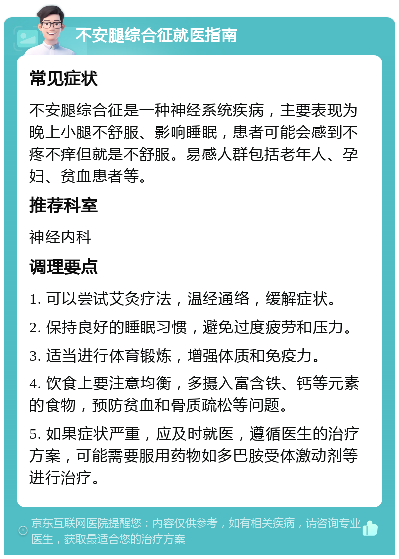 不安腿综合征就医指南 常见症状 不安腿综合征是一种神经系统疾病，主要表现为晚上小腿不舒服、影响睡眠，患者可能会感到不疼不痒但就是不舒服。易感人群包括老年人、孕妇、贫血患者等。 推荐科室 神经内科 调理要点 1. 可以尝试艾灸疗法，温经通络，缓解症状。 2. 保持良好的睡眠习惯，避免过度疲劳和压力。 3. 适当进行体育锻炼，增强体质和免疫力。 4. 饮食上要注意均衡，多摄入富含铁、钙等元素的食物，预防贫血和骨质疏松等问题。 5. 如果症状严重，应及时就医，遵循医生的治疗方案，可能需要服用药物如多巴胺受体激动剂等进行治疗。