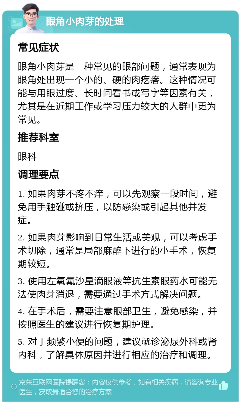 眼角小肉芽的处理 常见症状 眼角小肉芽是一种常见的眼部问题，通常表现为眼角处出现一个小的、硬的肉疙瘩。这种情况可能与用眼过度、长时间看书或写字等因素有关，尤其是在近期工作或学习压力较大的人群中更为常见。 推荐科室 眼科 调理要点 1. 如果肉芽不疼不痒，可以先观察一段时间，避免用手触碰或挤压，以防感染或引起其他并发症。 2. 如果肉芽影响到日常生活或美观，可以考虑手术切除，通常是局部麻醉下进行的小手术，恢复期较短。 3. 使用左氧氟沙星滴眼液等抗生素眼药水可能无法使肉芽消退，需要通过手术方式解决问题。 4. 在手术后，需要注意眼部卫生，避免感染，并按照医生的建议进行恢复期护理。 5. 对于频繁小便的问题，建议就诊泌尿外科或肾内科，了解具体原因并进行相应的治疗和调理。