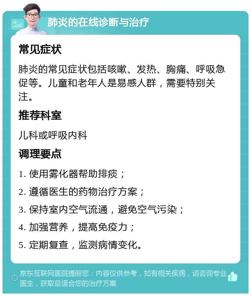 肺炎的在线诊断与治疗 常见症状 肺炎的常见症状包括咳嗽、发热、胸痛、呼吸急促等。儿童和老年人是易感人群，需要特别关注。 推荐科室 儿科或呼吸内科 调理要点 1. 使用雾化器帮助排痰； 2. 遵循医生的药物治疗方案； 3. 保持室内空气流通，避免空气污染； 4. 加强营养，提高免疫力； 5. 定期复查，监测病情变化。