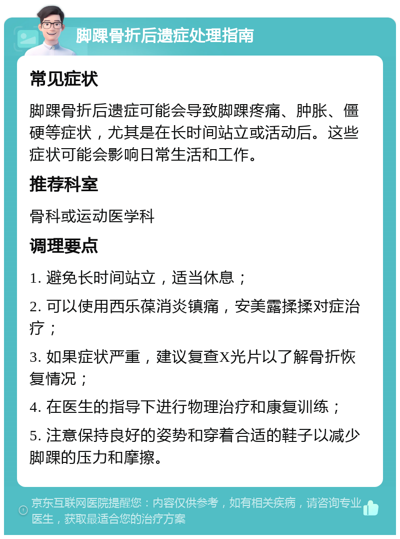 脚踝骨折后遗症处理指南 常见症状 脚踝骨折后遗症可能会导致脚踝疼痛、肿胀、僵硬等症状，尤其是在长时间站立或活动后。这些症状可能会影响日常生活和工作。 推荐科室 骨科或运动医学科 调理要点 1. 避免长时间站立，适当休息； 2. 可以使用西乐葆消炎镇痛，安美露揉揉对症治疗； 3. 如果症状严重，建议复查X光片以了解骨折恢复情况； 4. 在医生的指导下进行物理治疗和康复训练； 5. 注意保持良好的姿势和穿着合适的鞋子以减少脚踝的压力和摩擦。