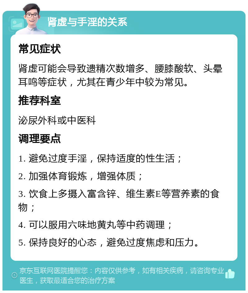 肾虚与手淫的关系 常见症状 肾虚可能会导致遗精次数增多、腰膝酸软、头晕耳鸣等症状，尤其在青少年中较为常见。 推荐科室 泌尿外科或中医科 调理要点 1. 避免过度手淫，保持适度的性生活； 2. 加强体育锻炼，增强体质； 3. 饮食上多摄入富含锌、维生素E等营养素的食物； 4. 可以服用六味地黄丸等中药调理； 5. 保持良好的心态，避免过度焦虑和压力。