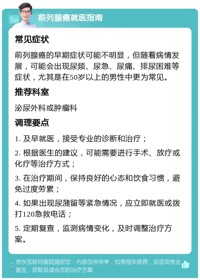 前列腺癌就医指南 常见症状 前列腺癌的早期症状可能不明显，但随着病情发展，可能会出现尿频、尿急、尿痛、排尿困难等症状，尤其是在50岁以上的男性中更为常见。 推荐科室 泌尿外科或肿瘤科 调理要点 1. 及早就医，接受专业的诊断和治疗； 2. 根据医生的建议，可能需要进行手术、放疗或化疗等治疗方式； 3. 在治疗期间，保持良好的心态和饮食习惯，避免过度劳累； 4. 如果出现尿潴留等紧急情况，应立即就医或拨打120急救电话； 5. 定期复查，监测病情变化，及时调整治疗方案。