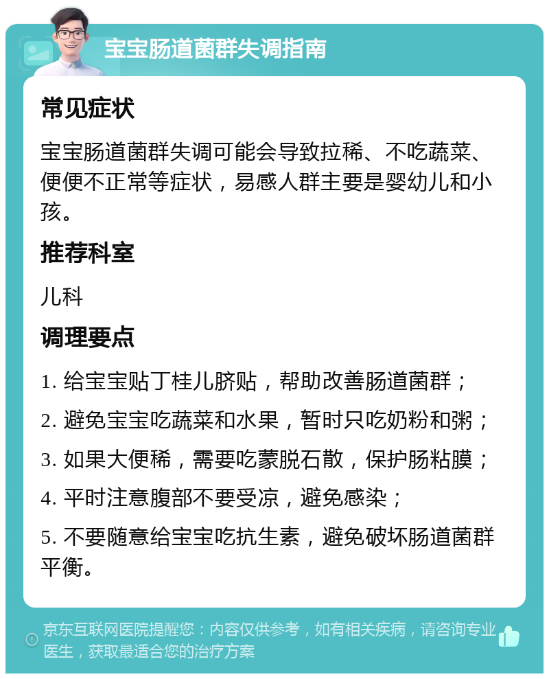 宝宝肠道菌群失调指南 常见症状 宝宝肠道菌群失调可能会导致拉稀、不吃蔬菜、便便不正常等症状，易感人群主要是婴幼儿和小孩。 推荐科室 儿科 调理要点 1. 给宝宝贴丁桂儿脐贴，帮助改善肠道菌群； 2. 避免宝宝吃蔬菜和水果，暂时只吃奶粉和粥； 3. 如果大便稀，需要吃蒙脱石散，保护肠粘膜； 4. 平时注意腹部不要受凉，避免感染； 5. 不要随意给宝宝吃抗生素，避免破坏肠道菌群平衡。