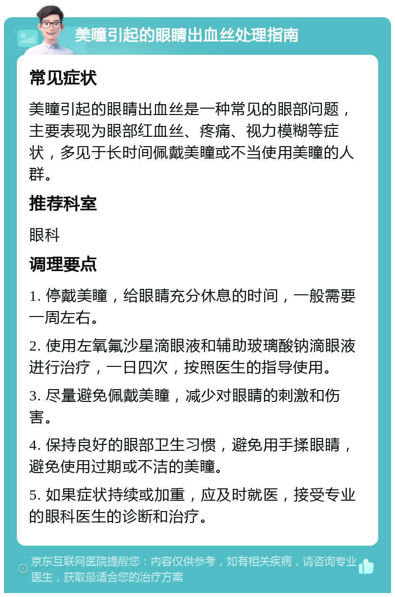 美瞳引起的眼睛出血丝处理指南 常见症状 美瞳引起的眼睛出血丝是一种常见的眼部问题，主要表现为眼部红血丝、疼痛、视力模糊等症状，多见于长时间佩戴美瞳或不当使用美瞳的人群。 推荐科室 眼科 调理要点 1. 停戴美瞳，给眼睛充分休息的时间，一般需要一周左右。 2. 使用左氧氟沙星滴眼液和辅助玻璃酸钠滴眼液进行治疗，一日四次，按照医生的指导使用。 3. 尽量避免佩戴美瞳，减少对眼睛的刺激和伤害。 4. 保持良好的眼部卫生习惯，避免用手揉眼睛，避免使用过期或不洁的美瞳。 5. 如果症状持续或加重，应及时就医，接受专业的眼科医生的诊断和治疗。