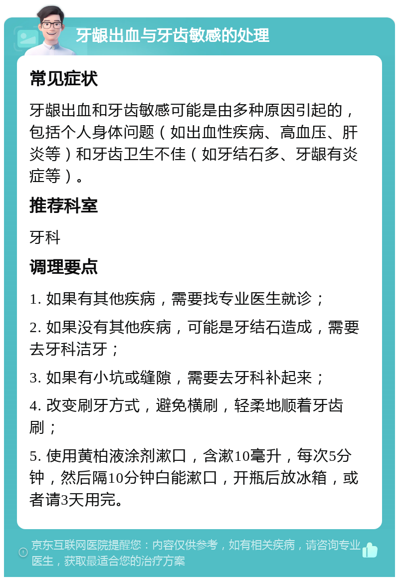 牙龈出血与牙齿敏感的处理 常见症状 牙龈出血和牙齿敏感可能是由多种原因引起的，包括个人身体问题（如出血性疾病、高血压、肝炎等）和牙齿卫生不佳（如牙结石多、牙龈有炎症等）。 推荐科室 牙科 调理要点 1. 如果有其他疾病，需要找专业医生就诊； 2. 如果没有其他疾病，可能是牙结石造成，需要去牙科洁牙； 3. 如果有小坑或缝隙，需要去牙科补起来； 4. 改变刷牙方式，避免横刷，轻柔地顺着牙齿刷； 5. 使用黄柏液涂剂漱口，含漱10毫升，每次5分钟，然后隔10分钟白能漱口，开瓶后放冰箱，或者请3天用完。